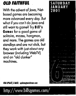 Saturday, January 6, 2001 -
Old Faithful: With the advent of Java, Net-based games are becoming
more advanced every day. But what if you can't do Java and still want games?
Try Bill's Games for a good game of solitaire, mazes, hangman, and more.
The games are old standbys and are not slick, but they work with just about
any browser (including WebTV) and on 'old clunker' machines.